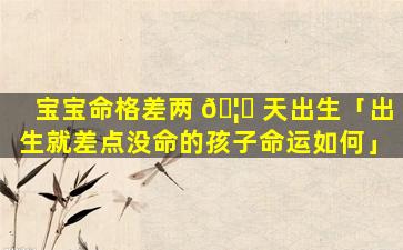 宝宝命格差两 🦍 天出生「出生就差点没命的孩子命运如何」